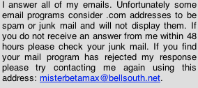 I answer all of my emails. Unfortunately some email programs consider .com addresses to be spam or junk mail and will not display them. If you do not receive an answer from me within 48 hours please check your junk mail. If you find your mail program has rejected my response please try contacting me again using this address: misterbetamax@bellsouth.net