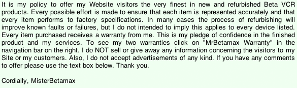 It is my policy to offer my Website visitors the very finest in new and refurbished Beta VCR products. Every possible effort is made to ensure that each item is represented accurately and that every item performs to factory specifications. In many cases the process of refurbishing will improve known faults or failures, but I do not intended to imply this applies to every device listed. Every item purchased receives a warranty from me. This is my pledge of confidence in the finished product and my services. To see my two warranties click on 