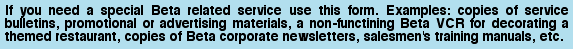 If you need a special Beta related service use this form. Examples: copies of service bulletins, promotional or advertising materials, a non-functining Beta VCR for decorating a themed restaurant, copies of Beta  corporate newsletters, salesmen's training manuals, etc.