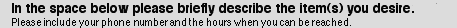 In the space below please briefly describe the item(s) you desire. Please include your phone number and the hours when you can be reached.